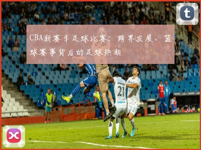 CBA新赛季足球比赛:跨界发展,篮球赛事背后的足球热潮