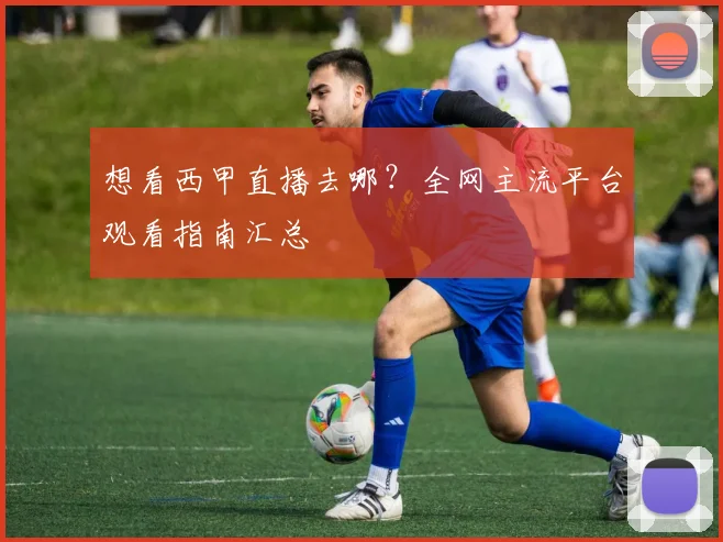 想看西甲直播去哪？全网主流平台观看指南汇总
