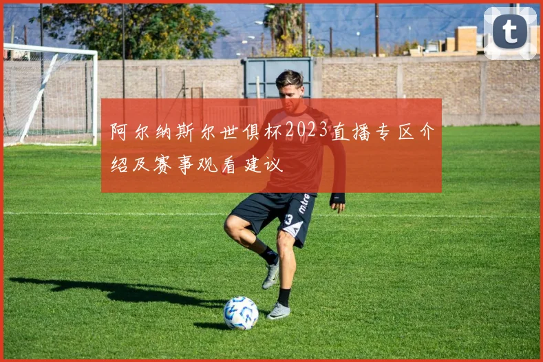 阿尔纳斯尔世俱杯2023直播专区介绍及赛事观看建议