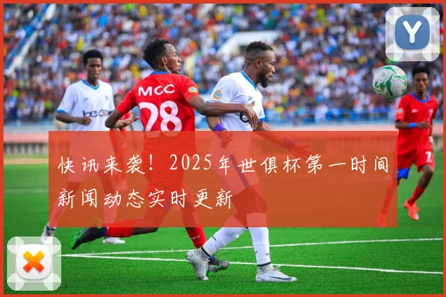 快讯来袭！2025年世俱杯第一时间新闻动态实时更新