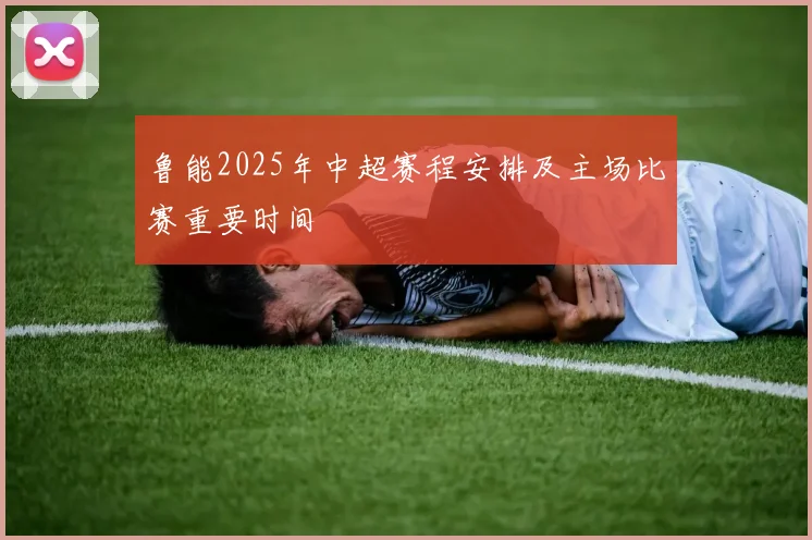 鲁能2025年中超赛程安排及主场比赛重要时间